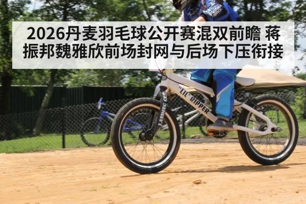 2026丹麦羽毛球公开赛混双前瞻 蒋振邦魏雅欣前场封网与后场下压衔接